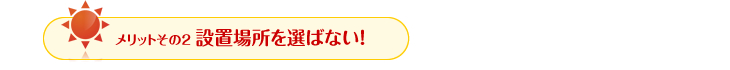 メリットその2　設置場所を選ばない！