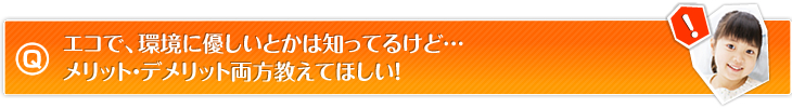 エコで、環境に優しいとかは知ってるけど…メリット・デメリット両方教えてほしい！